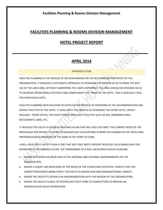 Facilities Planning & Rooms Division Management
FACILITIES PLANNING & ROOMS DIVISION MANAGEMENT
HOTEL PROJECT REPORT
APRIL 2014
INTRODUCTION
FACILITIES PLANNING IS THE PROCESS OF DECISION MAKING ON THE ACCOMMODATION ASPECT OF THE
ORGANIZATION. IT INVOLVES A SYSTEMATIC APPROACH TO DESIGNING THE PREMISE SO AS TO MAKE THE BEST
USE OF THE LAND AREA, WITHOUT HAMPERING THE USER’S EXPERIENCE. THE AREA SHOULD BE DESIGNED SO AS
TO INCREASE OPERATIONAL EFFICIENCY AND COMPLEMENT THE THEME OF THE HOTEL. THIS IS ESPECIALLY TRUE
FOR A BOUTIQUE HOTEL.
FACILITIES PLANNING WITH RELATION TO HOTELS IS THE PROCESS OF DESIGNING OF THE ACCOMMODATION AND
SERVICE FACILITIES OF THE HOTEL. IT DEALS WITH THE PROCESS OF DESIGNING THE ENTIRE HOTEL, WHICH
INCLUDES: FRONT OFFICE, THE GUEST ROOMS AND GUEST FACILITIES SUCH AS SPA, SWIMMING POOL,
RESTAURANTS, BARS, ETC.
IT INVOLVES THE USE OF A VISION IN CREATING A PLAN THAT WILL NOT JUST MEET THE CURRENT NEEDS OF THE
INDIVIDUALS FOR WHOM IT IS BEING ESTABLISHED BUT ALSO KEEPING IN MIND THE CHANGES IN THE TASTES AND
PREFERENCES/REQUIREMENTS OF THE SAME IN THE YEARS TO COME.
A WELL-DEVELOPED FACILITY PLAN IS ONE THAT NOT ONLY MEETS PRESENT NEEDS BUT ALSO MAKES WAY FOR
EXPANSION IN THE COMING FUTURE. THE TRADEMARKS OF A WELL-DEVELOPED FACILITY PLAN ARE:
 WHERE ATTENTION HAS BEEN PAID TO THE INTERNAL AND EXTERNAL ENVIRONMENTAL OF THE
ORGANIZATION.
 WHERE A SURVEY HAS BEEN DONE OF THE NEEDS OF THE CLIENTS AND POTENTIAL THREATS THAT THE
COMPETITORS MIGHT BRING FORTH. THIS HELPS US DESIGN OUR OWN ORGANIZATIONAL TARGETS.
 WHERE THE FACILITY’S DESIGN IS IN SYNCHRONIZATION WITH THE MISSION OF THE ORGANIZATION.
 WHERE THE FACILITY IS ABLE TO DISTINGUISH ITSELF FORM ITS COMPETITORS TO PROVIDE AN
INDIVIDUALIZED VALUE PROPOSITION.
 