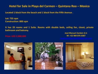Hotel for Sale in Playa del Carmen – Quintana Roo – Mexico
Located 1 block from the beach and 1 block from the Fifth Avenue .

Lot: 735 sqm
Construction: 800 sqm

It has 20 rooms and 1 Suite. Rooms with double beds, ceiling fan, closet, private
bathroom and balcony.
                                                         José Manuel Zardain G.V.
Price: US$ 2,000,000                                       M: +52 984 876 0387
                                                     josemanuelzardainbbr@gmail.com
 
