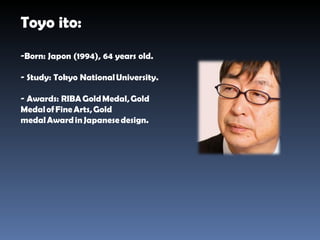 Toyo ito: Born: Japon (1994), 64 years old. Study: Tokyo National University. Awards:  RIBA Gold Medal, Gold Medal of Fine Arts, Gold medal Award in Japanese design. 