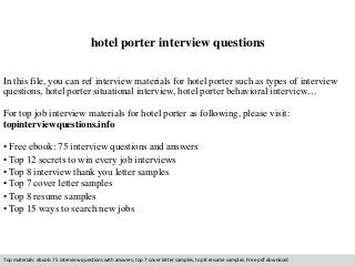 hotel porter interview questions 
In this file, you can ref interview materials for hotel porter such as types of interview 
questions, hotel porter situational interview, hotel porter behavioral interview… 
For top job interview materials for hotel porter as following, please visit: 
topinterviewquestions.info 
• Free ebook: 75 interview questions and answers 
• Top 12 secrets to win every job interviews 
• Top 8 interview thank you letter samples 
• Top 7 cover letter samples 
• Top 8 resume samples 
• Top 15 ways to search new jobs 
Top materials: ebook: 75 interview questions with answers, top 7 cover letter samples, top 8 resume samples. Free pdf download 
 