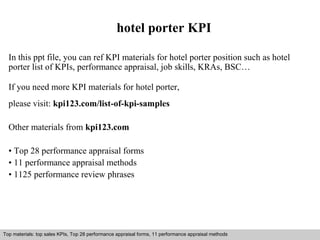 hotel porter KPI 
In this ppt file, you can ref KPI materials for hotel porter position such as hotel 
porter list of KPIs, performance appraisal, job skills, KRAs, BSC… 
If you need more KPI materials for hotel porter, 
please visit: kpi123.com/list-of-kpi-samples 
Other materials from kpi123.com 
• Top 28 performance appraisal forms 
• 11 performance appraisal methods 
• 1125 performance review phrases 
Top materials: top sales KPIs, Top 28 performance appraisal forms, 11 performance appraisal methods 
Interview questions and answers – free download/ pdf and ppt file 
 