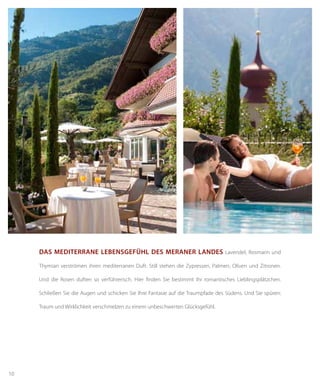 10
dAs mediterrANe lebeNsGefühl des merANer lANdes Lavendel, Rosmarin und
Thymian verströmen ihren mediterranen Duft. Still stehen die Zypressen, Palmen, Oliven und Zitronen.
Und die Rosen duften so verführerisch. Hier finden Sie bestimmt Ihr romantisches Lieblingsplätzchen.
Schließen Sie die Augen und schicken Sie Ihre Fantasie auf die Traumpfade des Südens. Und Sie spüren:
Traum und Wirklichkeit verschmelzen zu einem unbeschwerten Glücksgefühl.
 