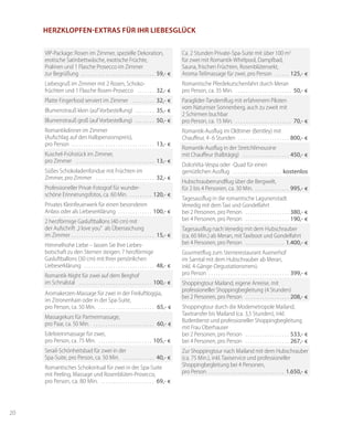 20
Herzklopfen-Extras für Ihr Liebesglück
VIP-Package: Rosen im Zimmer, spezielle Dekoration,
erotische Satinbettwäsche, exotische Früchte,
Pralinen und 1 Flasche Prosecco im Zimmer
zur Begrüßung . . . . . . . . . . . . . . . . . . . . . . . . . . . . . . . 	59,- €
Liebesgruß im Zimmer mit 2 Rosen, Schoko-
früchten und 1 Flasche Rosen-Prosecco . . . . . . . . 	32,- €
Platte Fingerfood serviert im Zimmer . . . . . . . . . . 	32,- €
Blumenstrauß klein (auf Vorbestellung) . . . . . . . . . 	35,- €
Blumenstrauß groß (auf Vorbestellung) . . . . . . . . . 	50,- €
Romantikdinner im Zimmer
(Aufschlag auf den Halbpensionspreis),
pro Person . . . . . . . . . . . . . . . . . . . . . . . . . . . . . . . . . . . 	13,- €
Kuschel-Frühstück im Zimmer,
pro Zimmer . . . . . . . . . . . . . . . . . . . . . . . . . . . . . . . . . 	13,- €
Süßes Schokoladenfondue mit Früchten im
Zimmer, pro Zimmer . . . . . . . . . . . . . . . . . . . . . . . . . 	32,- €
Professioneller Privat-Fotograf für wunder-
schöne Erinnerungsfotos, ca. 60 Min. . . . . . . . . . . 	120,- €
Privates Kleinfeuerwerk für einen besonderen
Anlass oder als Liebeserklärung . . . . . . . . . . . . . . . 100,- €
2 herzförmige Gasluftballons (40 cm) mit
der Aufschrift „I love you" als Überraschung
im Zimmer . . . . . . . . . . . . . . . . . . . . . . . . . . . . . . . . . . . 	15,- €
Himmelhohe Liebe – lassen Sie Ihre Liebes-
botschaft zu den Sternen steigen: 7 herzförmige
Gasluftballons (30 cm) mit Ihrer persönlichen
Liebeserklärung . . . . . . . . . . . . . . . . . . . . . . . . . . . . . . 	48,- €
Romantik-Night für zwei auf dem Berghof
im Schnalstal . . . . . . . . . . . . . . . . . . . . . . . . . . . . . . . 	100,- €
Aromakerzen-Massage für zwei in der Freiluftloggia,
im Zitronenhain oder in der Spa-Suite,
pro Person, ca. 50 Min. . . . . . . . . . . . . . . . . . . . . . . . . 	65,- €
Massagekurs für Partnermassage,
pro Paar, ca. 50 Min. . . . . . . . . . . . . . . . . . . . . . . . . . . 	60,- €
Edelsteinmassage für zwei,
pro Person, ca. 75 Min. . . . . . . . . . . . . . . . . . . . . . . . 	105,- €
Serail-Schönheitsbad für zwei in der
Spa-Suite, pro Person, ca. 50 Min. . . . . . . . . . . . . . . 	40,- €
Romantisches Schokoritual für zwei in der Spa-Suite
mit Peeling, Massage und Rosenblüten-Prosecco,
pro Person, ca. 80 Min. . . . . . . . . . . . . . . . . . . . . . . . 	69,- €
Ca. 2 Stunden Private-Spa-Suite mit über 100 m2
für zwei mit Romantik-Whirlpool, Dampfbad,
Sauna, frischen Früchten, Rosenblütensekt,
Aroma-Teilmassage für zwei, pro Person . . . . . . . 	125,- €
Romantische Pferdekutschenfahrt durch Meran
pro Person, ca. 35 Min. . . . . . . . . . . . . . . . . . . . . . . . . 	50,- €
Paraglider-Tandemflug mit erfahrenem Piloten
vom Naturnser Sonnenberg, auch zu zweit mit
2 Schirmen buchbar
pro Person, ca. 15 Min. . . . . . . . . . . . . . . . . . . . . . . . . 	70,- €
Romantik-Ausflug im Oldtimer (Bentley) mit
Chauffeur, 4-6 Stunden . . . . . . . . . . . . . . . . . . . . . . 	800,- €
Romantik-Ausflug in der Stretchlimousine
mit Chauffeur (halbtägig) . . . . . . . . . . . . . . . . . . . . 	450,- €
DolceVita-Vespa oder -Quad für einen
gemütlichen Ausflug . . . . . . . . . . . . . . . . . . . .  kostenlos
Hubschrauberrundflug über die Bergwelt,
für 2 bis 4 Personen, ca. 30 Min. . . . . . . . . . . . . . . . 	995,- €
Tagesausflug in die romantische Lagunenstadt
Venedig mit dem Taxi und Gondelfahrt
bei 2 Personen, pro Person . . . . . . . . . . . . . . . . . . . 380,- €
bei 4 Personen, pro Person . . . . . . . . . . . . . . . . . . . 190,- €
Tagesausflug nach Venedig mit dem Hubschrauber
(ca. 60 Min.) ab Meran, mit Taxiboot und Gondelfahrt
bei 4 Personen, pro Person . . . . . . . . . . . . . . . . . 	1.400,- €
Gourmetflug zum Sternerestaurant Auenerhof
im Sarntal mit dem Hubschrauber ab Meran,
inkl. 4-Gänge-Degustationsmenü
pro Person . . . . . . . . . . . . . . . . . . . . . . . . . . . . . . . . . . 	399,- €
Shoppingtour Mailand, eigene Anreise, mit
professioneller Shoppingbegleitung (4 Stunden)
bei 2 Personen, pro Person . . . . . . . . . . . . . . . . . . . 	208,- €
Shoppingtour durch die Modemetropole Mailand,
Taxitransfer bis Mailand (ca. 3,5 Stunden), inkl.
Butlerdienst und professioneller Shoppingbegleitung
mit Frau Oberhauser
bei 2 Personen, pro Person . . . . . . . . . . . . . . . . . . . 	533,- €
bei 4 Personen, pro Person . . . . . . . . . . . . . . . . . . . 	267,- €
Zur Shoppingtour nach Mailand mit dem Hubschrauber
(ca. 75 Min.), inkl. Taxiservice und professioneller
Shoppingbegleitung bei 4 Personen,
pro Person. . . . . . . . . . . . . . . . . . . . . . . . . . . . . . . . . 	1.650,- €
 
