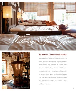 25
Schwarzbrennersauna
Im Herzschlag des Glücklichseins
Alle Zutaten des Wohlbefindens verschmelzen zu
einem harmonischen Ganzen. Kuschelig-verwöh-
nende Zimmer, eine Saunawelt der tausend Mög-
lichkeiten, individuell abgestimmte Schönheitsan-
wendungen von der Heilkraft alpiner Bergkräuter
bis hin zum uralten Wissen von Ayurveda. Draußen
lockt eine grandiose Landschaft, die entdeckt wer-
den will. Und dann lacht die Seele vor Glück. Schön-
heit kommt von innen.
Wellbeing,Spa&Gym
 