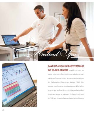 28
ganzheitliche Gesundheitsvorsorge
mit Dr. med. Angerer Im Wellnesscenter un-
ter der Leitung von Dr. med. Angerer arbeitet ein spe-
zialisiertes Team nach dem jahrtausendealten Wissen
der Traditionellen Chinesischen Medizin (TCM). Aku-
punktur, Homöopathie, Meridiandiagnose & Co. helfen,
gesund und vital zu bleiben und Gesundheitsrisiken
bereits am Beginn zu erkennen. Ein Basis-Check nach
der TCM gibt Hinweise für eine vitalere Lebensführung.
Medical Spa
 