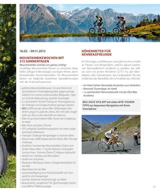 37
•	geführte	Mountainbiketouren	10	x	pro	Woche	mit	
verschiedenen Schwierigkeitsgraden (gegen geringe
Gebühr)	mit	unseren	professionellen	Bikeguides,	Tipps	
zur Technik-Verbesserung, spezielle Tourentipps
•	2x	wöchentlich	Technik-Trainig	am	Trainingsparcour	
für	Anfänger	und	Fortgeschrittene	(geringe	Gebühr)
•	NEU: Eröff	nung	des	neuen	Bike-Höhenweges	über
60	km	Länge	im	Laufe	des	Jahres	2013	mit	tollen	Single-
trails von Alm zu Alm oberhalb von Naturns
•	Über	45	gut	beschriebene	Bike-Touren	der	Umgebung	
im	Hotel
•	Bike-Karte	auf	jedem	Zimmer
•	GPS-Leihgerät	(Satellitennavigation)	mit	vielen	aufge-
zeichneten Biketouren
•	Transalp-Challenge-Königsetappe	in	nächster	Nähe
•	Naturns	war	2008	Etappenziel	der	Adidas	Bike	Transalp	
Challenge
•	Qualitativ	hochwertige	Mountainbikes	(Fullys)	zum	
Verleih	(Maxx	Bikes:	11	kg	Alu-Rahmen,	Federgabel	
Suntour	Axon,	Shimano	Deore	XT,	Magura	Hydraulik)
•	Verleih	von	Citybikes	und	Rennrädern
•	Verleih	von	Pulsuhren
•	Reparatur-Werkzeug-Station,	Garagenabstellplatz	für	
das Bike
•	Waschplatz	für	das	Bike
•	Jausenverpfl	egung	vom	Frühstücksbuff	et	inkl.	Ener-
giedrink und Energieriegel
•	Leichtes,	fettarmes	Vitalmenü	tägl.	zur	Wahl
•	Beautycenter	„Jungbrünnl“	für	Sportmassagen	(extra)	
und	2000	m²	Wellnessanlage
16.03. - 09.11.2013
mouNtAiNbikeWocheN mit
315 soNNeNtAGeN
Mountainbiker sind bei uns genau richtig!
Unzählige Mountainbike-Touren zu einsamen Berg-
höfen, luftigen Höhenwegen, würzigen Almen, atem-
beraubenden Aussichtspunkten. Für Mountainbiker
bieten wir folgende kostenlose Spezialleistungen
inkl. der ¾-Verwöhnpension:
hÖheNmeter für
reNNrAdfreuNde
Im Vinschgau und Meraner Land gibt es eine Unzahl
an Pässen und Bergstraßen, welche darauf warten,
von Rennradfahrern entdeckt zu werden: das Stilf-
ser Joch mit seinen 48 Kehren (2757 m), den Men-
delpass, den Gampenpass, das Langtauferer Tal, das
Suldental, das Martelltal, das Schnalstal, das Ultental.
•	 Im Hotel stehen Rennräder kostenlos zum Verleihen
•	 Rennrad-Tourentipps im Hotel
•	 1 x wöchentlich Rennradshuttle mit der Ötzi Bike
Academy
NEU: DOCE VITA APP mit vielen MTB-TOUREN-
TIPPS zur bequemen Navigation mit Ihrem
Smartphone
 