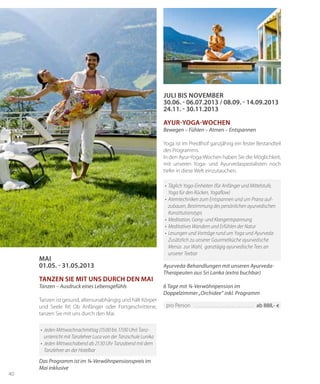 40
MAI
01.05. - 31.05.2013
Tanzen Sie mit uns durch den Mai
Tanzen – Ausdruck eines Lebensgefühls
Tanzen ist gesund, altersunabhängig und hält Körper
und Seele fit! Ob Anfänger oder Fortgeschrittene,
tanzen Sie mit uns durch den Mai.
Das Programm ist im ¾-Verwöhnpensionspreis im
Mai inklusive
•	 Jeden Mittwochnachmittag (15:00 bis 17:00 Uhr) Tanz­
unterricht mit Tanzlehrer Luca von der Tanzschule Lunika
•	 Jeden Mittwochabend ab 21:30 Uhr Tanzabend mit dem
Tanzlehrer an der Hotelbar
Juli bis November
30.06. - 06.07.2013 / 08.09. - 14.09.2013
24.11. - 30.11.2013
Ayur-Yoga-Wochen
Bewegen – Fühlen – Atmen – Entspannen
Yoga ist im Preidlhof ganzjährig ein fester Bestandteil
des Programms.
In den Ayur-Yoga-Wochen haben Sie die Möglichkeit,
mit unseren Yoga- und Ayurvedaspezialisten noch
tiefer in diese Welt einzutauchen.
Ayurveda-Behandlungen mit unseren Ayurveda-
Therapeuten aus Sri Lanka (extra buchbar)
6 Tage mit ¾-Verwöhnpension im
Doppelzimmer „Orchidee“ inkl. Programm
•	 Täglich Yoga-Einheiten (für Anfänger und Mittelstufe,
Yoga für den Rücken, Yogaflow)
•	Atemtechniken zum Entspannen und um Prana auf-
zubauen, Bestimmung des persönlichen ayurvedischen
Konstitutionstyps
•	 Meditation, Gong- und Klangentspannung
•	 Meditatives Wandern und Erfühlen der Natur
•	Lesungen und Vorträge rund um Yoga und Ayurveda
	 Zusätzlich zu unserer Gourmetküche ayurvedische
Menüs  zur Wahl,  ganztägig ayurvedische Tees an
unserer Teebar
pro Person 	������������������������������������������������������ ab 888,- €
 