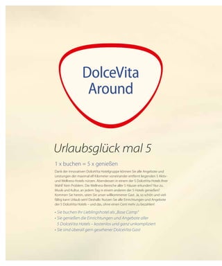 DolceVita
Around
1 x buchen = 5 x genießen
Dank der innovativen DolceVita Hotelgruppe können Sie alle Angebote und
Leistungen der maximal elf Kilometer voneinander entfernt liegenden 5 Aktiv-
und Wellness-Hotels nützen. Abendessen in einem der 5 DolceVita Hotels Ihrer
Wahl? Kein Problem. Die Wellness-Bereiche aller 5 Häuser erkunden? Nur zu.
Musik und Kultur, an jedem Tag in einem anderen der 5 Hotels genießen?
Kommen Sie herein, seien Sie unser willkommener Gast. Ja, so schön und viel-
fältig kann Urlaub sein! Deshalb: Nutzen Sie alle Einrichtungen und Angebote
der 5 DolceVita Hotels – und das, ohne einen Cent mehr zu bezahlen!
•	Sie buchen Ihr Lieblingshotel als „Base Camp“
•	Sie genießen die Einrichtungen und Angebote aller
	 5 DolceVita Hotels – kostenlos und ganz unkompliziert
•	Sie sind überall gern gesehener DolceVita Gast
Urlaubsglück mal 5
 