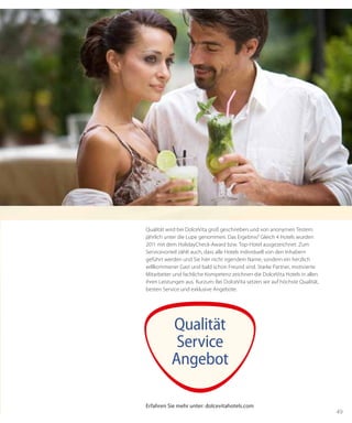 49
Qualität wird bei DolceVita groß geschrieben und von anonymen Testern
jährlich unter die Lupe genommen. Das Ergebnis? Gleich 4 Hotels wurden
2011 mit dem HolidayCheck-Award bzw. Top-Hotel ausgezeichnet. Zum
Servicevorteil zählt auch, dass alle Hotels individuell von den Inhabern
geführt werden und Sie hier nicht irgendein Name, sondern ein herzlich
willkommener Gast und bald schon Freund sind. Starke Partner, motivierte
Mitarbeiter und fachliche Kompetenz zeichnen die DolceVita Hotels in allen
ihren Leistungen aus. Kurzum: Bei DolceVita setzen wir auf höchste Qualität,
besten Service und exklusive Angebote.
Qualität
Service
Angebot
Erfahren Sie mehr unter: dolcevitahotels.com
 