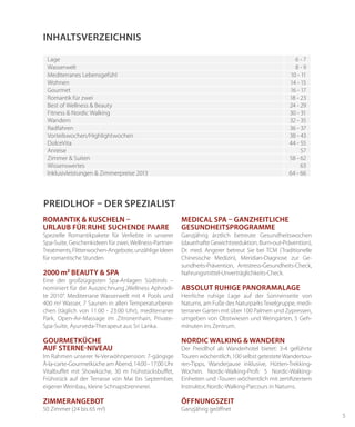 5
Romantik & Kuscheln –
Urlaub für ruhe suchende Paare
Spezielle Romantikpakete für Verliebte in unserer
Spa-Suite, Geschenkideen für zwei,Wellness-Partner-
Treatments,Flitterwochen-Angebote,unzähligeIdeen
für romantische Stunden.
2000 m2 Beauty & Spa
Eine der großzügigsten Spa-Anlagen Südtirols –
nominiert für die Auszeichnung„Wellness Aphrodi-
te 2010“. Mediterrane Wasserwelt mit 4 Pools und
400 m2 Wasser, 7 Saunen in allen Temperaturberei-
chen (täglich von 11:00 - 23:00 Uhr), mediterraner
Park, Open-Air-Massage im Zitronenhain, Private-
Spa-Suite, Ayurveda-Therapeut aus Sri Lanka.
Gourmetküche
auf Sterne-Niveau
Im Rahmen unserer ¾-Verwöhnpension: 7-gängige
À-la-carte-Gourmetküche am Abend, 14:00 - 17:00 Uhr
Vitalbuffet mit Showküche, 30 m Frühstücksbuffet,
Frühstück auf der Terrasse von Mai bis September,
eigener Weinbau, kleine Schnapsbrennerei.
Zimmerangebot
50 Zimmer (24 bis 65 m2)
INHALTSVERZEICHNIS
Lage 6 - 7
Wasserwelt 8 - 9
Mediterranes Lebensgefühl 10 - 11
Wohnen 14 - 15
Gourmet 16 - 17
Romantik für zwei 18 - 23
Best of Wellness & Beauty 24 - 29
Fitness & Nordic Walking 30 - 31
Wandern 32 - 35
Radfahren 36 - 37
Vorteilswochen/Highlightwochen 38 - 43
DolceVita 44 - 55
Anreise 57
Zimmer & Suiten 58 - 62
Wissenswertes 63
Inklusivleistungen & Zimmerpreise 2013 64 - 66
PREIDLHOF – DER SPEZIALIST
Medical SPA – Ganzheitliche
Gesundheitsprogramme
Ganzjährig ärztlich betreute Gesundheitswochen
(dauerhafte Gewichtsreduktion, Burn-out-Prävention),
Dr. med. Angerer betreut Sie bei TCM (Traditionelle
Chinesische Medizin), Meridian-Diagnose zur Ge-
sundheits-Prävention, Antistress-Gesundheits-Check,
Nahrungsmittel-Unverträglichkeits-Check.
Absolut ruhige Panoramalage
Herrliche ruhige Lage auf der Sonnenseite von
Naturns, am Fuße des NaturparksTexelgruppe, medi-
terraner Garten mit über 100 Palmen und Zypressen,
umgeben von Obstwiesen und Weingärten, 5 Geh-
minuten ins Zentrum.
Nordic Walking & Wandern
Der Preidlhof als Wanderhotel bietet: 3-4 geführte
Touren wöchentlich, 100 selbst getesteteWandertou-
ren-Tipps, Wanderjause inklusive, Hütten-Trekking-
Wochen. Nordic-Walking-Profi: 5 Nordic-Walking-
Einheiten und -Touren wöchentlich mit zertifiziertem
Instruktor, Nordic-Walking-Parcours in Naturns.
Öffnungszeit
Ganzjährig geöffnet
 