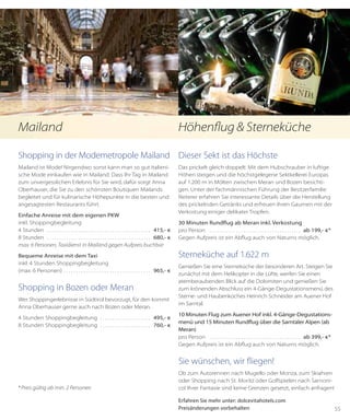 55
Shopping in der Modemetropole Mailand
Mailand ist Mode! Nirgendwo sonst kann man so gut italieni-
sche Mode einkaufen wie in Mailand. Dass Ihr Tag in Mailand
zum unvergesslichen Erlebnis für Sie wird, dafür sorgt Anna
Oberhauser, die Sie zu den schönsten Boutiquen Mailands
begleitet und für kulinarische Höhepunkte in die besten und
angesagtesten Restaurants führt.
Einfache Anreise mit dem eigenen PKW
inkl. Shoppingbegleitung
4 Stunden . . . . . . . . . . . . . . . . . . . . . . . . . . . . . . . . . . . . . . . . . . . . 415,- €
8 Stunden . . . . . . . . . . . . . . . . . . . . . . . . . . . . . . . . . . . . . . . . . . . . 680,- €
max. 6 Personen, Taxidienst in Mailand gegen Aufpreis buchbar
Bequeme Anreise mit dem Taxi
inkl. 4 Stunden Shoppingbegleitung
(max. 6 Personen) . . . . . . . . . . . . . . . . . . . . . . . . . . . . . . . . . . . .  965,- €
Shopping in Bozen oder Meran
Wer Shoppingerlebnisse in Südtirol bevorzugt, für den kommt
Anna Oberhauser gerne auch nach Bozen oder Meran.
4 Stunden Shoppingbegleitung . . . . . . . . . . . . . . . . . . . . . . 495,- €
8 Stunden Shoppingbegleitung . . . . . . . . . . . . . . . . . . . . . . 760,- €
*Preis gültig ab min. 2 Personen
Dieser Sekt ist das Höchste
Das prickelt gleich doppelt: Mit dem Hubschrauber in luftige
Höhen steigen und die höchstgelegene Sektkellerei Europas
auf 1.200 m in Mölten zwischen Meran und Bozen besichti-
gen. Unter der fachmännischen Führung der Besitzerfamilie
Reiterer erfahren Sie interessante Details über die Herstellung
des prickelnden Getränks und erfreuen Ihren Gaumen mit der
Verkostung einiger delikater Tropfen.
30 Minuten Rundflug ab Meran inkl. Verkostung
pro Person . . . . . . . . . . . . . . . . . . . . . . . . . . . . . . . . . . . . . . . ab 199,- €*
Gegen Aufpreis ist ein Abflug auch von Naturns möglich.
Sterneküche auf 1.622 m
Genießen Sie eine Sterneküche der besonderen Art. Steigen Sie
zunächst mit dem Helikopter in die Lüfte, werfen Sie einen
atem­beraubenden Blick auf die Dolomiten und genießen Sie
zum krönenden Abschluss ein 4-Gänge-Degustationsmenü des
Sterne- und Haubenkoches Heinrich Schneider am Auener Hof
im Sarntal.
10 Minuten Flug zum Auener Hof inkl. 4-Gänge-Degustations-
menü und 15 Minuten Rundflug über die Sarntaler Alpen (ab
Meran)
pro Person . . . . . . . . . . . . . . . . . . . . . . . . . . . . . . . . . . . . . . . ab 399,- €*
Gegen Aufpreis ist ein Abflug auch von Naturns möglich.
Sie wünschen, wir fliegen!
Ob zum Autorennen nach Mugello oder Monza, zum Skiahren
oder Shopping nach St. Moritz oder Golfspielen nach Sarnoni-
co! Ihrer Fantasie sind keine Grenzen gesetzt, einfach anfragen!
Erfahren Sie mehr unter: dolcevitahotels.com
Preisänderungen vorbehalten
Mailand Höhenflug & Sterneküche
 