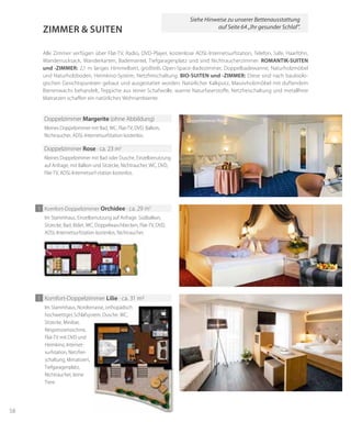 58
Zimmer & suiteN
Im Stammhaus, Einzelbenutzung auf Anfrage. Südbalkon,
Sitzecke, Bad, Bidet, WC, Doppelwaschbecken, Flat-TV, DVD,
ADSL-Internetsurfstation kostenlos, Nichtraucher.
1 Komfort-Doppelzimmer orchidee · ca. 29 m2
Alle Zimmer verfügen über Flat-TV, Radio, DVD-Player, kostenlose ADSL-Internetsurfstation, Telefon, Safe, Haarföhn,
Wanderrucksack, Wanderkarten, Bademantel, Tiefgaragenplatz und sind Nichtraucherzimmer. romANtik-suiteN
und -Zimmer: 2,1 m langes Himmelbett, großteils Open-Space-Badezimmer, Doppelbadewanne, Naturholzmöbel
und Naturholzboden, Heimkino-System, Netzfreischaltung. bio-suiteN und -Zimmer: Diese sind nach baubiolo-
gischen Gesichtspunkten gebaut und ausgestattet worden: Natürlicher Kalkputz, Massivholzmöbel mit duftendem
Bienenwachs behandelt, Teppiche aus reiner Schafwolle, warme Naturfaserstoffe, Netzfreischaltung und metallfreie
Matratzen schaffen ein natürliches Wohnambiente.
Kleines Doppelzimmer mit Bad, WC, Flat-TV, DVD, Balkon,
Nichtraucher, ADSL-Internetsurfstation kostenlos.
Doppelzimmer margerite (ohne Abbildung)
Kleines Doppelzimmer mit Bad oder Dusche, Einzelbenutzung
auf Anfrage, mit Balkon und Sitzecke, Nichtraucher, WC, DVD,
Flat-TV, ADSL-Internetsurf-station kostenlos.
Doppelzimmer rose · ca. 23 m2
Doppelzimmer Rose
1 Komfort-Doppelzimmer lilie · ca. 31 m2
Im Stammhaus, Nordterrasse, orthopädisch
hochwertiges Schlafsystem, Dusche, WC,
Sitzecke, Minibar,
Nespressomaschine,
Flat-TV mit DVD und
Heimkino, Internet-
surfstation, Netzfrei-
schaltung, klimatisiert,
Tiefgaragenplatz,
Nichtraucher, keine
Tiere.
Siehe Hinweise zu unserer Bettenausstattung
auf Seite 64 „Ihr gesunder Schlaf“.
 