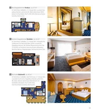59
Im Stammhaus, Südbalkon, 2,1 m langes Bett, Luxusbad, Dop-
pelwaschbecken, getrenntes WC, Bidet, abtrennbarer Wohn-
bereich mit Kachelofen, Flat-TV, DVD, ADSL-Internetsurfstation
kostenlos, Nichtraucher.
2 Bio-Doppelzimmer krokus · ca. 37 m2
Im Stammhaus, Südbalkon, 2,1 m langes Bett, orthopädisches
Schlafsystem aus Naturmaterialien, große Luxusdusche,
Doppelwaschbecken, WC, Minibar, Nespressomaschine, Flat-
TV mit DVD und Heimkino, Internetsurfstation, klimatisiert,
Netzfreischaltung, Tiefgaragenplatz, Nichtraucher, keine Tiere.
2 Komfort-Doppelzimmer strelizie · ca. 33 m2
Im Stammhaus, Südbalkon oder Ostterrasse, 2,1 m langes Bett,
Luxusbad, Dusche extra, Doppelwaschbecken, getrenntes
WC, Bidet, teilweise abtrennbarer Wohnbereich mit
Kachelofen, klimatisiert, Flat-TV, DVD, ADSL-
Internetsurfstation kostenlos, Nichtraucher.
3 Bio-Suite edelweiß · ca. 42 m2
WC, Bidet, teilweise abtrennbarer Wohnbereich mit
Kachelofen, klimatisiert, Flat-TV, DVD, ADSL-
Internetsurfstation kostenlos, Nichtraucher.
 