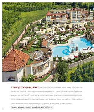 6
Leben auf der Sonnenseite Schützend hält der Sonnenberg seinen Buckel gegen den küh-
len Norden. Traumhaft schön und sonnenverwöhnt ist daher die Lage am Fuß des Naturparks Texelgruppe.
Frei geht der Panoramablick über das Tal mit den Obstgärten, geht hinauf zu den einsamen Bergspitzen.
Ideal für Ihr kleines Paradies zu zweit, ruhig, idyllisch und fernab vom Trubel. Und doch sind es nur bequeme
zehn Gehminuten bis ins quirlig-lebendige Ortszentrum. Abwechslung ist das Zauberwort.
Siehe Vorteilswoche „Sommer, Sonne & DolceVita“ auf Seite 42
 