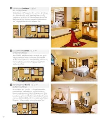 60
4 Romantikzimmer Jasmin · ca. 42 m2
(im Sonnenschlössl)
Mit Südbalkon, Blick zum Pool, 2,1 m langes Himmelbett,
Naturholzmöbel, Naturholzboden, begehbarer Schrank,
Open-Space-Badezimmer, große Doppelbadewanne, große
Luxusdusche, getrenntes WC, Kaminecke, Minibar, Nespresso-
maschine, Flat-TV mit DVD und Heimkino, Internetsurfstation,
klimatisiert, Tiefgaragenplatz, Nichtraucher, keine Tiere.
4 Luxuszimmer lantana · ca. 42 m2
(im Sonnenschlössl)
Mit Südbalkon und Privatgarten, Blick zum Pool, 2,1 m langes
Bett, Naturholzmöbel, große Doppelbadewanne, große
Luxusdusche, getrenntes WC, Minibar, Nespressomaschine,
Flat-TV mit DVD und Heimkino, Internetsurfstation, klimati-
siert, Tiefgaragenplatz, Nichtraucher, keine Tiere.
4 Luxuszimmer lavendel · ca. 42 m2
(im Sonnenschlössl)
Mit Südbalkon, Naturholzmöbel, 2,1 m langes Bett, große
Doppelbadewanne, große Luxusdusche, getrenntes WC,
Minibar, Nespressomaschine, Flat-TV mit DVD und Heimkino,
Internetsurfstation, klimatisiert, Tiefgaragenplatz, Nicht-
raucher, keine Tiere.
 