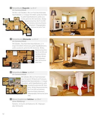62
8 Romantiksuite malve · ca. 45 m2
(im Sonnenschlössl)
9 Kleines Einzelzimmer veilchen · ca. 20 m2
(ohne Abbildung)
Mit Südbalkon, Blick zum Pool, Panoramater-
rasse mit eigenem Whirlpool und Privatsauna,
Naturholzmöbel, Naturholzboden, 2,1 m langes
Himmelbett, große Doppelbadewanne, große
Luxusdusche, getrenntes WC, Kami-
necke, Minibar, Nespressomaschine,
Flat-TV mit DVD und Heimkino,
Internetsurfstation, klimatisiert,
Tiefgaragenplatz, Nichtraucher, keine
Tiere.
Nordseite, mit Dusche oder Badewanne, WC, Tiefgaragen-
platz, Nichtraucher.
Mit Südbalkon, Blick zum Pool, Panoramater-
rasse mit eigenem Whirlpool und Privatsauna,
Naturholzmöbel, Naturholzboden, 2,1 m langes
Himmelbett, große Doppelbadewanne, große
Luxusdusche, getrenntes WC, Kami-
necke, Minibar, Nespressomaschine,
Flat-TV mit DVD und Heimkino,
Internetsurfstation, klimatisiert,
Tiefgaragenplatz, Nichtraucher, keine
Tiere.
7 Romantiksuite Allemanda · ca. 65 m2
(im Sonnenschlössl)
Mit Ostbalkon, Naturholzmöbel, Naturholzboden, 2,1 m
langes Himmelbett, Infrarotsauna, große Doppelbadewanne,
große Luxusdusche, getrenntes WC, Kaminecke, Minibar,
Nespressomaschine,
Flat-TV mit DVD und
Heimkino, Internet-
surfstation, klimati-
siert, Tiefgaragen-
platz, Nichtraucher,
keine Tiere.
7 Romantiksuite magnolie · ca. 65 m2
(im Sonnenschlössl)
Mit West- oder Ostbalkon, Blick zum Pool, Naturholzmöbel,
Naturholzboden, 2,1 m langes Himmelbett, großes Kuschelso-
fa, große Doppelbadewanne, große Luxus-
dusche, getrenntes WC, Kaminecke, , Minibar,
Nespressomaschine, Flat-TV mit DVD
und Heimkino, Internetsurfstation,
klimatisiert, Tiefgaragenplatz,
Nichtraucher, keine Tiere.
Naturholzboden, 2,1 m langes Himmelbett, großes Kuschelso-
fa, große Doppelbadewanne, große Luxus-
dusche, getrenntes WC, Kaminecke, , Minibar,
Nespressomaschine, Flat-TV mit DVD
und Heimkino, Internetsurfstation,
klimatisiert, Tiefgaragenplatz,
Nichtraucher, keine Tiere.
große Luxusdusche, getrenntes WC, Kaminecke, Minibar,
Nespressomaschine,
Flat-TV mit DVD und
Heimkino, Internet-
surfstation, klimati-
siert, Tiefgaragen-
platz, Nichtraucher,
keine Tiere.
 