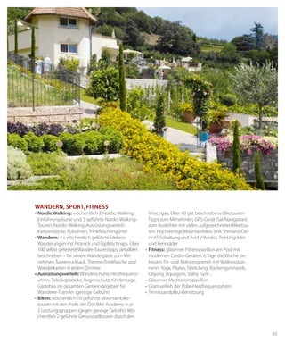 65
WANderN, sport, fitNess
• Nordic Walking: wöchentlich 2 Nordic-Walking-
Einführungskurse und 3 geführte Nordic-Walking-
Touren, Nordic-Walking-Ausrüstungsverleih:
Karbonstöcke, Pulsuhren, Trinkflaschengürtel
•	Wandern: 4 x wöchentlich geführte Erlebnis-
Wanderungen mit Picknick und Gipfelschnaps. Über
100 selbst getestete Wander-Tourentipps, detailliert
beschrieben – für unsere Wandergäste zum Mit-
nehmen Tourenrucksack, Thermo-Trinkflasche und
Wanderkarten in jedem Zimmer
• Ausrüstungsverleih:Wanderschuhe, Herzfrequenz-
uhren, Teleskopstöcke, Regenschutz, Kindertrage,
Gästebus im gesamten Gemeindegebiet für
Wanderer-Transfer (geringe Gebühr)
•	biken: wöchentlich 10 geführte Mountainbike-
touren mit den Profis der Ötzi Bike Academy in je
2 Leistungsgruppen (gegen geringe Gebühr). Wö-
chentlich 2 geführte Genussradltouren durch den
Vinschgau. Über 40 gut beschriebene Biketouren-
Tipps zum Mitnehmen, GPS-Gerät (Sat-Navigation)
zum Ausleihen mit vielen aufgezeichneten Biketou-
ren. Hochwertige Mountainbikes (mit Shimano-De-
or-XT-Schaltung und Avid V-Breaks), Trekkingräder
und Rennräder
•	fitness: gläserner Fitnesspavillon am Pool mit
modernen Cardio-Geräten. 6 Tage die Woche be-
treutes Fit- und Aktivprogramm mit Wellnesstrai-
nerin: Yoga, Pilates, Stretching, Rückengymnastik,
Qigong, Aquagym, Staby Gym ...
•	Gläserner	Meditationspavillon
•	Gratisverleih	der	Polar-Herzfrequenzuhren
•	Tennissandplatz-Benützung
Kräutergarten
 