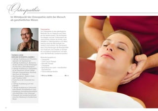 2524
Osteopathie
Im Mittelpunkt der Osteopathie steht der Mensch
als ganzheitliches Wesen
Thomas Lohse
(Diplom-Osteopath, Quebec)
•	3-jährige Ausbildung zum Physiothe-
rapeuten mit Staatsexamen
•	3-jährige Ausbildung in „Biomecha-
nik der Gelenke und der Wirbelsäule“
mit Abschluss „Manualtherapeut"
•	5-jährige Ausbildung in Osteopathie
an der deutschen Schule College
d’Etudes Osteopathiques, Montreal,
Abschluss als Osteopath
•	Abschlussdiplom „Diplom-Osteo-
path“ (Quebec) 2003
•	Anatomie an der Universität Inns-
bruck
•	2-jährige Ausbildung zum Heil­
praktiker
•	1-jährige Ausbildung in Orthomole-
kular-Medizin (Ärzteplattform Graz)
•	Ausbildung „Komplementärmedizini-
sche Methoden in der Onkologie“
•	Osteopath der komplementärmedi-
zinischen Abteilung im Krankenhaus
Meran
Osteopathie
Die Osteopathie ist eine ganzheitliche
Methode, die zur Diagnose und Thera-
pie die Hände einsetzt. Die wichtigsten
Grundlagen sind das Funktionieren des
menschlichen Körpers als Einheit, seine
Fähigkeit zu Selbstregulation und Selbst-
heilung sowie das Wechselspiel von
Struktur und Funktion. Das Ziel besteht
darin, Einschränkungen der Beweglichkeit
von Strukturen und Gewebe zu korrigie-
ren und dadurch körperliches und seeli-
sches Wohlbefinden wiederherzustellen.
Behandlungsspektrum:
•		Osteopathie
•		Cranio-Sacral-Therapie
•		Manuelle Therapie
•		Chiropraktik
•		Behandlung von cranio–mandibulären
Dysfunktionen
•		Orthomolekulare Medizin
1 EH à ca. 50 Min. . . . . . . . . . . . . . . . . . . 89,- €
 