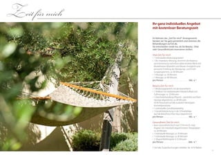 1110
Ihr ganz individuelles Angebot
mit kostenloser Beratungszeit
Im Rahmen der „Zeit für mich“-Arrangements
beraten wir Sie ganz persönlich und stimmen die
Behandlungen auf Sie ab.
Sie entscheiden vorab nur, ob Sie Beauty-, Vital-
oder Gesundheitszeit reservieren wollen:
Vital-Zeit für mich
•	1 individuelles Beratungsgespräch
•	1 Bio-Impedanz-Messung, bestimmt die Körperzu-
sammensetzung und erfasst dabei einzelne Werte wie
Muskelmasse, Körperfett und Wasser. Ermöglicht eine
genauere Erstellung des Bewegungs- und Ernäh-
rungsprogramms, ca. 40 Minuten
•	1 Massage, ca. 50 Minuten
•	1 Massage, ca. 80 Minuten
pro Person . . . . . . . . . . . . . . . . . . . . . . . . . .  169,- € *
Beauty-Zeit für mich
•	1 Beratungsgespräch mit der Kosmetikerin
•	1 Pediküre mit vitalisierendem Kräuterfußbad und
Fußmassage, ca. 50 Minuten
•	1 Gesichtsbehandlung (Phyto5) – persönlich auf Ihren
Hauttyp abgestimmt, ca. 80 Minuten	
(10 % Preisvorteil auf alle zusätzlich benötigten
Kosmetikprodukte)
•	1 individuelles Ganzkörperpeeling
•	1 Ganzkörperpackung in der Schwebeliege	
(auf die Bedürfnisse Ihrer Haut abgestimmt)
pro Person . . . . . . . . . . . . . . . . . . . . . . . . . .  185,- € *
Gesundheits-Zeit für mich
•	Basis-Gesundheitscheck nach TCM mit Dr. med.
Angerer mit individuell abgestimmtem Therapieplan,
ca. 60 Minuten
•	1 individuelle Massage, ca. 50 Minuten
•	1 individuelle Massage, ca. 80 Minuten
•	2  Magnetfeldtherapien à 25 Minuten
pro Person . . . . . . . . . . . . . . . . . . . . . . . . . .  268,- € *
Zeit für mich
* Auf alle Zusatzbuchungen erhalten Sie 10 % Rabatt
 