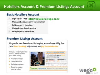 Hoteliers	
  Account	
  &	
  Premium	
  Lis0ngs	
  Account	
  
  Basic	
  Hoteliers	
  Account	
  
   •    Sign	
  up	
  for	
  FREE	
  	
   http://hoteliers.wego.com/
   •    Manage	
  basic	
  property	
  informa0on	
  
   •    Edit	
  property	
  loca0on	
  
   •    Upload	
  your	
  hotel	
  photos	
  
   •    Edit	
  property	
  ameni0es               	
  	
  


  Premium	
  Lis0ngs	
  Account	
  
 