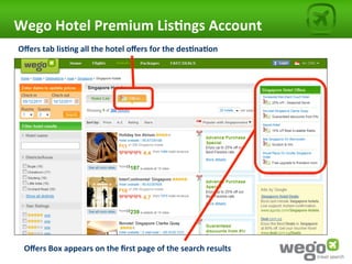 Wego	
  Hotel	
  Premium	
  Lis0ngs	
  Account	
  
Oﬀers	
  tab	
  lis0ng	
  all	
  the	
  hotel	
  oﬀers	
  for	
  the	
  des0na0on	
  




  Oﬀers	
  Box	
  appears	
  on	
  the	
  ﬁrst	
  page	
  of	
  the	
  search	
  results	
  
 
