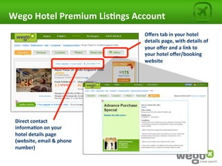 Wego	
  Hotel	
  Premium	
  Lis0ngs	
  Account	
  
                                          Oﬀers	
  tab	
  in	
  your	
  hotel	
  
                                          details	
  page,	
  with	
  details	
  of	
  
                                          your	
  oﬀer	
  and	
  a	
  link	
  to	
  
                                          your	
  hotel	
  oﬀer/booking	
  
                                          website	
  




  Direct	
  contact	
  
  informa0on	
  on	
  your	
  
  hotel	
  details	
  page	
  
  (website,	
  email	
  &	
  phone	
  
  number)	
  
 