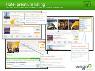 Hotel premium listing
SUBSCRIPTION-BASED, DRIVE DIRECT BOOKINGS TO YOUR SITE, PAYING NO COMMISSIONS



                          Stand out from the crowd
                          Place your property one click or
                          call away from thousands of
                          potential guests searching your
                          property’s location.




                                                                                               Create a Special Oﬀer
                                                                                               Your oﬀer will be seen on
                                                                                               the first page of your
                                                                                               local hotel search results
                                                                                               and in Wego Deals and
                                                   Feature Valuable Content                    weekly emails to
                                                   Add your phone number, website link, and    members.
                                                   e-mail address to the top of your listing
                                                   page!
                                                   SYNDICATED IN YAHOO!TRAVEL,EBAY,
                                                   VIASINGAPORE.COM,
                                                   MSNTRAVEL, NEWSCORP SITES,DETIK, ETC
 