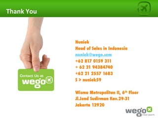 Thank	
  You	
  


                   	
  
                   Nuniek
                   Head of Sales in Indonesia
                   nuniek@wego.com
                   +62 817 0159 311
                   + 62 21 94384740
                   +62 21 2557 1683
                   S > nuniek59

                   Wisma Metropolitan II, 6th Floor
                   Jl.Jend Sudirman Kav.29-31
                   Jakarta 12920
 