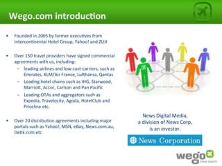 Wego.com	
  introduc0on	
  
•       Founded	
  in	
  2005	
  by	
  former	
  execu4ves	
  from	
  
        Intercon4nental	
  Hotel	
  Group,	
  Yahoo!	
  and	
  ZUJI	
  	
  
	
  
•       Over	
  150	
  travel	
  providers	
  have	
  signed	
  commercial	
  
        agreements	
  with	
  us,	
  including:	
  
         –  leading	
  airlines	
  and	
  low-­‐cost-­‐carriers,	
  such	
  as	
  
              Emirates,	
  KLM/Air	
  France,	
  LuRhansa,	
  Qantas	
  
         –  Leading	
  hotel	
  chains	
  such	
  as	
  IHG,	
  Starwood,	
  
              MarrioU,	
  Accor,	
  Carlson	
  and	
  Pan	
  Paciﬁc	
  
         –  Leading	
  OTAs	
  and	
  aggregators	
  such	
  as	
  
              Expedia,	
  Travelocity,	
  Agoda,	
  HotelClub	
  and	
  
              Priceline	
  etc.	
  
         	
                                                                               News	
  Digital	
  Media,	
  	
  
•       Over	
  20	
  distribu4on	
  agreements	
  including	
  major	
              a	
  division	
  of	
  News	
  Corp,	
  	
  
        portals	
  such	
  as	
  Yahoo!,	
  MSN,	
  eBay,	
  News.com.au,	
                   is	
  an	
  investor.	
  
        De4k.com	
  etc	
  
                                                                                                            	
  
	
  
 