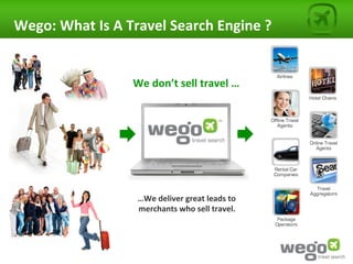 Wego:	
  What	
  Is	
  A	
  Travel	
  Search	
  Engine	
  ?	
  


                            We	
  don’t	
  sell	
  travel	
  …	
  




                             …We	
  deliver	
  great	
  leads	
  to	
  	
  
                             merchants	
  who	
  sell	
  travel.	
  
 
