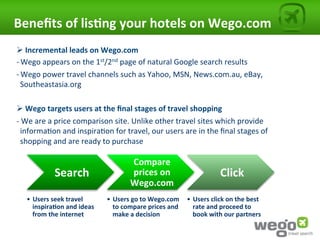 Beneﬁts	
  of	
  lis0ng	
  your	
  hotels	
  on	
  Wego.com	
  
Ø 	
  Incremental	
  leads	
  on	
  Wego.com	
  	
  
-­‐ Wego	
  appears	
  on	
  the	
  1st/2nd	
  page	
  of	
  natural	
  Google	
  search	
  results	
  
-­‐ Wego	
  power	
  travel	
  channels	
  such	
  as	
  Yahoo,	
  MSN,	
  News.com.au,	
  eBay,	
  
     Southeastasia.org	
  
	
  
Ø 	
  Wego	
  targets	
  users	
  at	
  the	
  ﬁnal	
  stages	
  of	
  travel	
  shopping	
  
-­‐	
  We	
  are	
  a	
  price	
  comparison	
  site.	
  Unlike	
  other	
  travel	
  sites	
  which	
  provide	
  
     informa4on	
  and	
  inspira4on	
  for	
  travel,	
  our	
  users	
  are	
  in	
  the	
  ﬁnal	
  stages	
  of	
  
     shopping	
  and	
  are	
  ready	
  to	
  purchase	
  

                                                     Compare	
  	
  
                 Search	
                            prices	
  on	
                                Click	
  
                                                     Wego.com	
  
    •  Users	
  seek	
  travel	
          •  Users	
  go	
  to	
  Wego.com	
   •  Users	
  click	
  on	
  the	
  best	
  
       inspira0on	
  and	
  ideas	
          to	
  compare	
  prices	
  and	
     rate	
  and	
  proceed	
  to	
  
       from	
  the	
  internet	
             make	
  a	
  decision	
              book	
  with	
  our	
  partners	
  
 