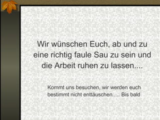 Wir wünschen Euch, ab und zu eine richtig faule Sau zu sein und die Arbeit ruhen zu lassen.... Kommt uns besuchen, wir werden euch bestimmt nicht enttäuschen..... Bis bald 