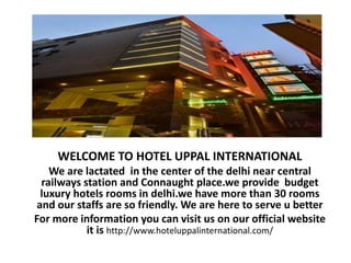 WELCOME TO HOTEL UPPAL INTERNATIONAL
We are lactated in the center of the delhi near central
railways station and Connaught place.we provide budget
luxury hotels rooms in delhi.we have more than 30 rooms
and our staffs are so friendly. We are here to serve u better
For more information you can visit us on our official website
it is http://www.hoteluppalinternational.com/
 