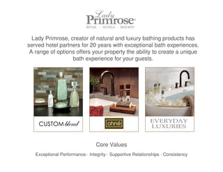 Lady Primrose, creator of natural and luxury bathing products has
served hotel partners for 20 years with exceptional bath experiences.
 A range of options offers your property the ability to create a unique
                  bath experience for your guests.




                                 Core Values
   Exceptional Performance . Integrity . Supportive Relationships . Consistency
 