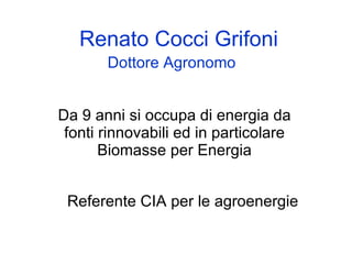 Renato Cocci Grifoni
       Dottore Agronomo


Da 9 anni si occupa di energia da
 fonti rinnovabili ed in particolare
       Biomasse per Energia


 Referente CIA per le agroenergie
 