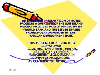 AN EXCLUSIVE PRESENTATION OF HOTEL
           PROJECTS A OVERVIEW OF THE SUN ISLAND
           PROJECT MALDIVES PARTLY FUNDED BY IFC
            –WORLD BANK AND THE SILVER SPRING
              PROJECT-UGANDA FUNDED BY EAST
                 AFRICAN DEVELOPMENT BANK


               THIS PRESENTATION IS MADE BY
                        S.JAYAKUMAR-
              ----MA,MBA, ACS –INTER , DIPLOMA
                    IN HOTEL AND AIRLINES
                MANAGEMENT ,BGL,DIPLOMA IN
                  COMPUTER APPLICATIONS
                AS CONTRIBUTOR OF PROJECTS


02/15/13                                           1
 