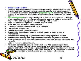 •   Communications Plan
•   Create a document showing who needs to be kept informed about the
    project and how they will receive the information. The most common
    mechanism is a weekly or monthly progress report, describing how the
    project is performing, milestones achieved and work planned for the next
    period
•   Risk management is an important part of project management. Although
    often overlooked, it is important to identify as many risks to your project
    as possible, and be prepared if something bad happens.
•   Here are some examples of common project risks:
•   Time and cost estimates too optimistic.
•   Customer review and feedback cycle too slow.
•   Unexpected budget cuts.
•   Unclear roles and responsibilities.
•   Stakeholder input is not sought, or their needs are not properly
    understood.
•   Stakeholders changing requirements after the project has started.
•   Stakeholders adding new requirements after the project has started.
•   Poor communication resulting in misunderstandings, quality problems and
    rework.
•   Lack of resource commitment.
•   Risks can be tracked using a simple risk log. Add each risk you have
    identified to your risk log; write down what you will do in the event it
    occurs, and what you will do to prevent it from occurring. Review your risk
    log on a regular basis, adding new risks as they occur during the life of the
    project. Remember, when risks are ignored they don't go away



         02/15/13                                               6
 