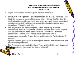 CPM –real Time activities Visioned
                             and Implemented for SUN ISALND
                                        -MALDVES
•   Project Initializations –Promoter Qasim Ibrahim Villa Group

• Location       –Nalgoridho   Island renamed SUN ISLAND Maldives –Ari
   Atoll-It’s the prime island of Diameter 1 km , With a Reef Of 5km On
   the Indian Ocean , Licenses and approvals were got leased property of
   the Government Of Maldives-constructed 800units including water
   bungalows 72 On the reef side
• The project had an Approved plan , Sales Marketing Business
   Professional Blend Management Team of EXPATS and Locals, Project
   was set to norms Of world bank-Financial Institutions , bankers
   consortiums , World wide Market Tour Operators with a
  an approved norms for 5 star Rating and hospitality Facilitations , IT
   support
  logistics support globally for Material procurement and Movements and
   Environment protection
• The Project was completed in three Years and had 100 rainy days and
   25 days with out manpower or lack of material



         02/15/13                                                 10
 