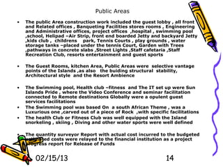Public Areas
•   The public Area construction work included the guest lobby , all front
    and Related offices , Banqueting Facilities stores rooms , Engineering
    and Administrative offices, project offices ,hospital , swimming pool
    ,school, Helipad –Air Strip, front end boarded Jetty and backyard Jetty
    ,kids club , childrens park, Tennis Courts , play grounds , water
    storage tanks –placed under the tennis Court, Garden with Trees
    ,pathways in concrete slabs ,Street Lights ,Staff cafetaria ,Staff
    Recreation Club, resorts entertainment and guest sports

•   The Guest Rooms, kitchen Area, Public Areas were selective vantage
    points of the Islands ,as also the buiding structural stability,
    Architectural style and the Resort Ambience

•   The Swimming pool, Health club –fitness and The IT set up were Sun
    Islands Pride , where the Video Conference and seminar facilitation
    connected to Remote destinations Globally were a opulent guest
    services facilitations
•   The Swimming pool was based On a south African Theme , was a
    Luxurious one ,carved out of a piece of Rock ,with specific facilitations
•   The health Club or Fitness Club was well equipped with the Island
    snorkeling , skiing , Diving and other water sports were well defined

•   The quantity surveyor Report with actual cost incurred to the budgeted
    estimated costs were relayed to the financial institution as a project
    progress report for Release of Funds


        02/15/13                                               14
 