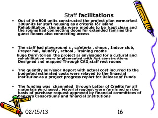 Staff facilitations
•   Out of the 800 units constructed the project plan earmarked
    300units for staff housing as a criteria for island
    Rehabilitation , the units were module to be kept clean and
    the rooms had connecting doors for extended families the
    guest Rooms also connecting access


•   The staff had playground s , cafeteria , shops , Indoor club,
    Prayer hall, laundry , school , Training rooms
    huge Dormitories the project as envisaged for a cultural and
    rehabilitation were implemented with Apt constructions
    Designed and mapped Through CAD,staff rest rooms

•   The quantity surveyor Report with actual cost incurred to the
    budgeted estimated costs were relayed to the financial
    institution as a project progress report for Release of Funds

•   The funding was channeled through Letter of Credits for all
    materials purchased , Material request were furnished on the
    basis of purchase request approved by financial committees of
    bankers Consortiums and financial Institutions



        02/15/13                                       16
 