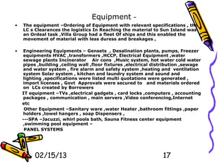 Equipment -
•   The equipment –Ordering of Equipment with relevant specifications , the
    LC s Clearances the logistics In Reaching the material to Sun Island was
    an Ordeal task ,Villa Group had a fleet Of ships and this enabled the
    movement of material with less duress and breakages ,

•   Engineering Equipments – Gensets , Desalination plants, pumps, Freezer
    equipments HVAC ,transformers ,HCCP, Electrical Equipment ,water
    sewage plants Incinerator Air cons ,Music system, hot water cold water
    pipes ,building ,ceiling wall ,floor fixtures ,electrical distribution ,sewage
    and water system , fire alarm and safety system ,heating and ventilation
    system Solar system , kitchen and laundry system and sound and
    lighting ,specifications were listed multi quotations were generated ,
    import licenses , Govt Approvals were secured to and materials ordered
    on LCs created by Borrowers
    IT equipment –TVs ,electrical gadgets , card locks ,computers , accounting
    packages , communication , main servers ,Video conferencing,Internet
    etc
     Other Equipment –Sanitary ware ,water Heater ,bathroom fittings ,paper
    holders ,towel hangers , soap Dispensers ,
    ---SPA –Jacuzzi, whirl pools bath, Sauna Fitness center equipment
    ,swimming pool equipment –
     PANEL SYSTEMS




         02/15/13                                                17
 