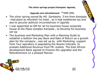 The silver springs project Kampala- Uganda,


                   Upgrade and refurbishment   -1995-1996
• The silver spring owned By HG Gandesha 3 km from Kampala
  –had plans to refurbish his hotel , as it had weathered out and
  due to peculiar political circumstances in Uganda
• I was appointed as GM for all his business house corporate
  house at the Plaza complex Kampala , to Revamp his business
  set Up
• The business and Marketing Plan with a Manning Guide to
  establish a bottom line pay Back and Rate of Return as a growth
  plan for the company , was set up by with Marketing support
  from Tour operators in populating the Rooms Interalia to
  probate Additional Revenue from FB -outlets The East African
  development Bank agreed to Finance the upgrades and the
  Refurbishment on a phased Manner




       02/15/13                                         21
 