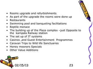 •   Rooms upgrade and refurbishments
•   As part of the upgrade the rooms were done up
•   Restaurants
•   Swimming pool and banqueting facilitations
•   Reptile menace
•   The building up of the Plaza complex –just Opposite to
    the kampala Railway station
•   The set up of IT systems
•   Casinos ,and Guest Entertainment Programmes
•   Caravan Trips to Wild life Sanctuaries
•   Honey mooners Specials
•   Other Value Additions




       02/15/13                                  23
 