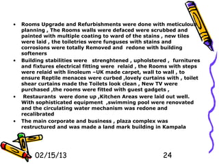 •   Rooms Upgrade and Refurbishments were done with meticulous
    planning , The Rooms walls were defaced were scrubbed and
    painted with multiple coating to ward of the stains , new tiles
    were laid , the toiletries were funguses with stains and
    corrosions were totally Removed and redone with building
    softeners
•   Building stabilities were strenghtened , upholstered , furnitures
    and fixtures electrical fitting were relaid , the Rooms with steps
    were relaid with linoleum –UK made carpet, wall to wall , to
    ensure Reptile menaces were curbed ,lovely curtains with , toilet
    shear curtains made the Toilets look clean , New TV were
    purchased ,the rooms were fitted with guest gadgets ,
•    Restaurants were done up ,Kitchen Areas were laid out well.
    With sophisticated equipment ,swimming pool were renovated
    and the circulating water mechanism was redone and
    recalibrated
•   The main corporate and business , plaza complex was
    restructured and was made a land mark building in Kampala




         02/15/13                                       24
 
