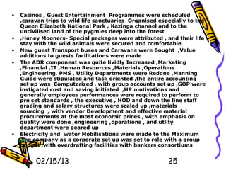 •   Casinos , Guest Entertainment Programmes were scheduled
    .caravan trips to wild life sanctuaries Organised especially to the
    Queen Elizabeth National Park , Kazinga channel and to the
    uncivilised land of the pygmies deep into the forest
•   ,Honey Mooners- Special packages were attributed , and their life
    stay with the wild animals were secured and comfortable
•   New guest Transport buses and Caravans were Bought ,Value
    additions to guests facilitations were made
•   The ADR component was quite lividly Increased ,Marketing
    ,Financial ,IT ,Human Resources ,Materials ,Operations
    ,Engineering, PMS , Utility Departments were Redone ,Manning
    Guide were stipulated and task oriented ,the entire accounting
    set up was Computerized , with group accounts set up ,GOP were
    instigated cost and saving initiated ,HR motivations and
    generally employees performances were required to perform to
    pre set standards , the executive , HOD and down the line staff
    grading and salary structures were scaled up ,materials
    sourcing , with vendor Development and effective material
    procurements at the most economic prices , with emphasis on
    quality were done ,engineering ,operations , and utlity
    department were geared up
•   Electricity and water Mobilisations were made to the Maximum
    ,the company as a corporate set up was set to role with a group
    budget ,with overdrafting facilities with bankers consortiums


         02/15/13                                        25
 