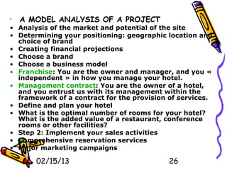 •   A MODEL ANALYSIS OF A PROJECT
• Analysis of the market and potential of the site
• Determining your positioning: geographic location and
  choice of brand
• Creating financial projections
• Choose a brand
• Choose a business model
• Franchise: You are the owner and manager, and you «
  independent » in how you manage your hotel.
• Management contract: You are the owner of a hotel,
  and you entrust us with its management within the
  framework of a contract for the provision of services.
• Define and plan your hotel
• What is the optimal number of rooms for your hotel?
  What is the added value of a restaurant, conference
  rooms or other facilities?
• Step 2: Implement your sales activities
• Comprehensive reservation services
• Major marketing campaigns

       02/15/13                             26
 