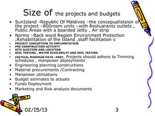 Size of            the projects and budgets
• SunIsland -Republic Of Maldives –the concepualistaion of
  the project –800room units –with Restuarants outlets ,
  Public Areas with a boarded Jetty , Air strip
• Norms –Back word Region Environment Protection
  ,Rehabilitation of the Island ,staff facilitation s
•   PROJECT CONCEPTION TO IMPLEMETATION
•   PRE CONSTRUCTION ACTIVITY
•   SITE SLECTION AND LOCATION
•   SOIL TESTING , WATER AVAILIBILTY AND SOIL TESTING
•   CRITICAL MINIMUM PATH –PERT,
                             Projects should adhere to Timming
    schedules , manpower deployments
•   Engineering planning constructions
•   Material procurements /Contracting
•   Manpower utilisations
•   Budget estimates to actuals
•   Funds Deployment
•   Marketing and Risk analysis documents




         02/15/13                                       3
 