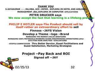 THANK YOU
S.JAYAKUMAR ----MA,MBA, ACS –INTER , DIPLOMA IN HOTEL AND AIRLINES
         MANAGEMENT ,BGL,DIPLOMA IN COMPUTER APPLICATIONS
              PETER DRUCKER says
  We now accept the fact that learning is a lifelong process o

  PHILIP E KOTLER says-The Product should sell by
      itself rather an extraordinary effort to sell
                 Finnese –JAYS Vision
           Develop a Theme –logo –Brand
                 MANAGING THE MARKET/VALUE ADDITIONS
  MANAGING COST/MATERIALS/MANNING GUIDE/ENGINEERING/OPERATIONS/other
                   UTILITIES-RISK ANALYSIS –EVALUATIONS

  -STIFFLE COMPETITIONThru Better Service ,Guest Facilitations and
                Guest Satisfaction, Marketing Strategies


              Project –Pay Back and ROI
                         Signed off --JAY


        02/15/13                                        32
 