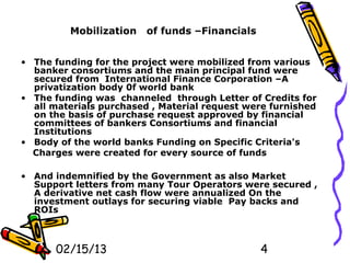 Mobilization    of funds –Financials


• The funding for the project were mobilized from various
  banker consortiums and the main principal fund were
  secured from International Finance Corporation –A
  privatization body 0f world bank
• The funding was channeled through Letter of Credits for
  all materials purchased , Material request were furnished
  on the basis of purchase request approved by financial
  committees of bankers Consortiums and financial
  Institutions
• Body of the world banks Funding on Specific Criteria's
  Charges were created for every source of funds

• And indemnified by the Government as also Market
  Support letters from many Tour Operators were secured ,
  A derivative net cash flow were annualized On the
  investment outlays for securing viable Pay backs and
  ROIs



      02/15/13                                  4
 