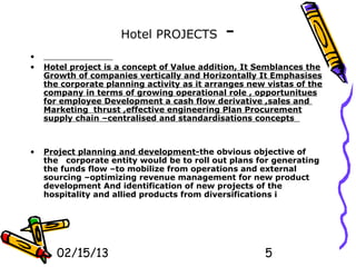 Hotel PROJECTS          -
•
•   Hotel project is a concept of Value addition, It Semblances the
    Growth of companies vertically and Horizontally It Emphasises
    the corporate planning activity as it arranges new vistas of the
    company in terms of growing operational role , opportunitues
    for employee Development a cash flow derivative ,sales and
    Marketing thrust ,effective engineering Plan Procurement
    supply chain –centralised and standardisations concepts



•   Project planning and development-the obvious objective of
    the corporate entity would be to roll out plans for generating
    the funds flow –to mobilize from operations and external
    sourcing –optimizing revenue management for new product
    development And identification of new projects of the
    hospitality and allied products from diversifications i




       02/15/13                                       5
 